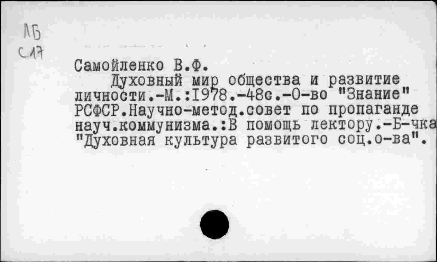 ﻿с д
Самойленко В.Ф.
Духовный мир общества и развитие личности.-М.:1978.-48с.-0-во "Знание” РСФСР.Научно-метод.совет по пропаганде науч.коммунизма.:В помощь лектору.-Б-чк "Духовная культура развитого соц.о-ва".